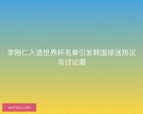 李刚仁入选世界杯名单引发韩国球迷热议与讨论潮