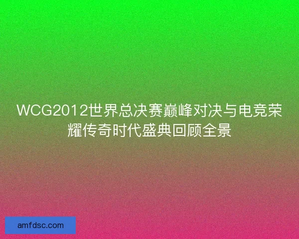 WCG2012世界总决赛巅峰对决与电竞荣耀传奇时代盛典回顾全景