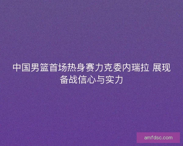 中国男篮首场热身赛力克委内瑞拉 展现备战信心与实力