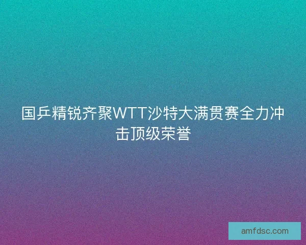 国乒精锐齐聚WTT沙特大满贯赛全力冲击顶级荣誉